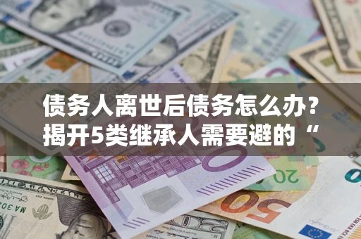 武汉债务人离世后债务怎么办？揭开5类继承人需要避的“坑”